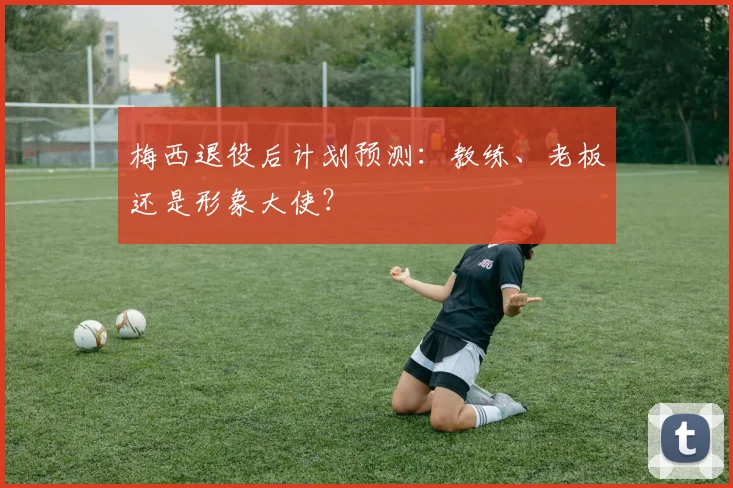 梅西退役后计划预测:教练、老板还是形象大使?