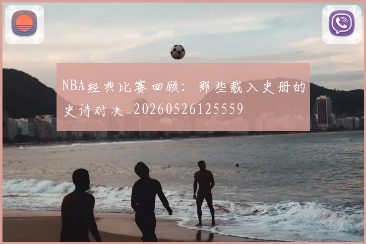 NBA经典比赛回顾:那些载入史册的史诗对决_20260526125559