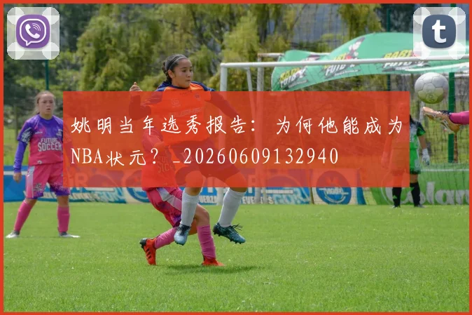 姚明当年选秀报告:为何他能成为NBA状元?_20260609132940