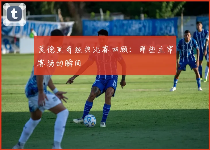 莫德里奇经典比赛回顾：那些主宰赛场的瞬间