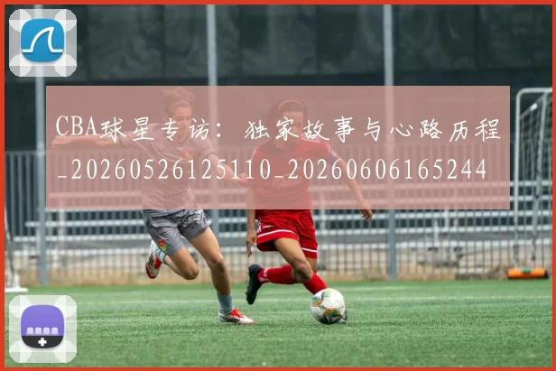 CBA球星专访:独家故事与心路历程_20260526125110_20260606165244