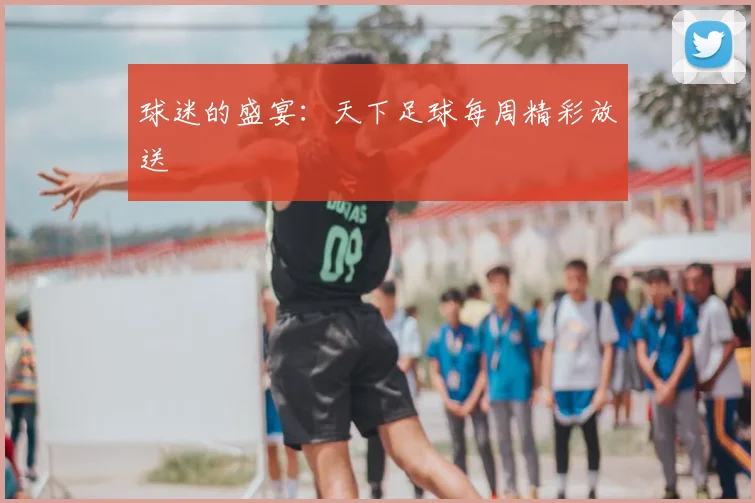 球迷的盛宴：天下足球每周精彩放送