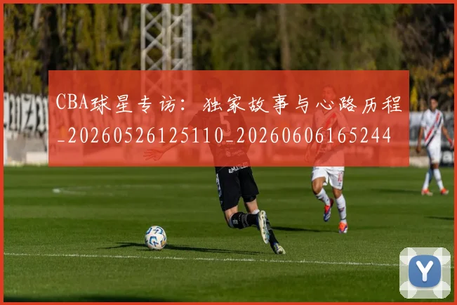 CBA球星专访:独家故事与心路历程_20260526125110_20260606165244