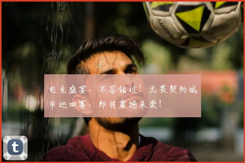 电竞盛宴,不容错过!无畏契约城市巡回赛,即将震撼来袭!