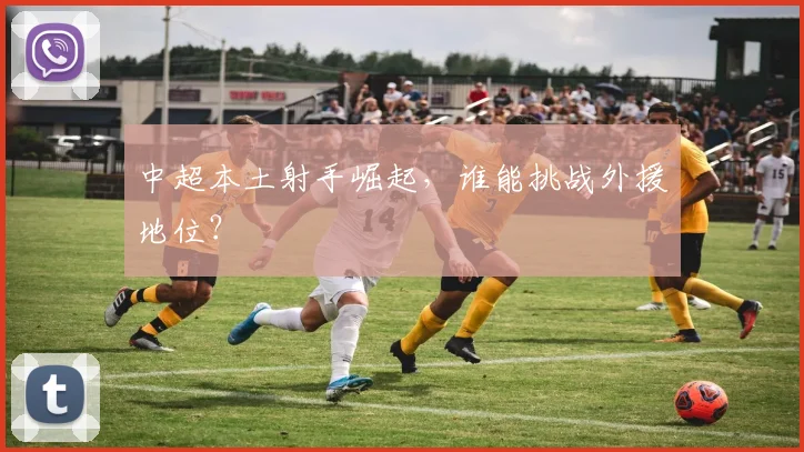 中超本土射手崛起,谁能挑战外援地位?