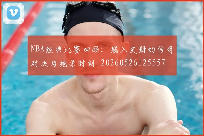 NBA经典比赛回顾：载入史册的传奇对决与绝杀时刻_20260526125557
